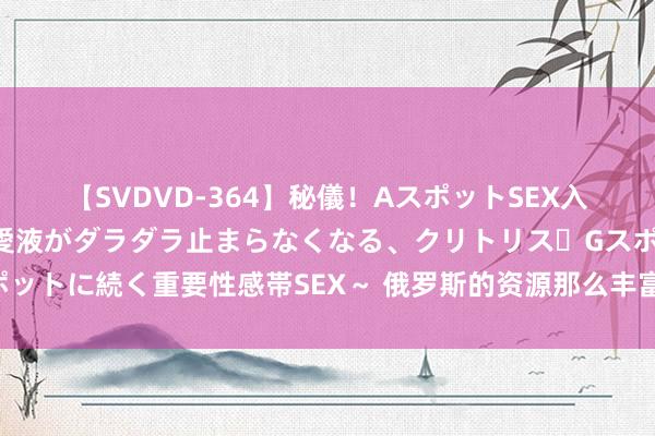 【SVDVD-364】秘儀！AスポットSEX入門 ～刺激した瞬間から愛液がダラダラ止まらなくなる、クリトリス・Gスポットに続く重要性感帯SEX～ 俄罗斯的资源那么丰富，为什么永远发展不起来