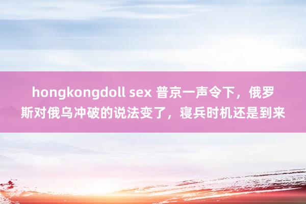 hongkongdoll sex 普京一声令下，俄罗斯对俄乌冲破的说法变了，寝兵时机还是到来