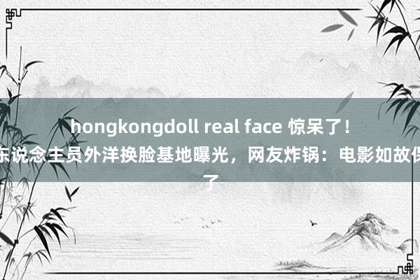 hongkongdoll real face 惊呆了！电诈东说念主员外洋换脸基地曝光，网友炸锅：电影如故保守了