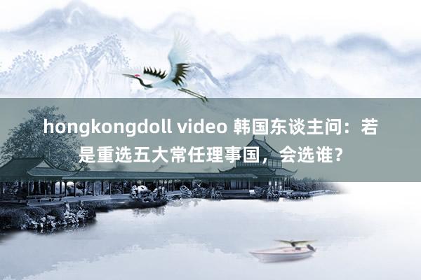 hongkongdoll video 韩国东谈主问：若是重选五大常任理事国，会选谁？