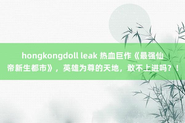 hongkongdoll leak 热血巨作《最强仙帝新生都市》，英雄为尊的天地，敢不上进吗？！