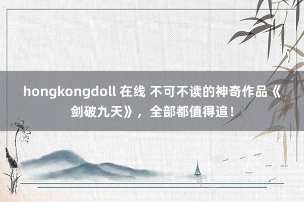 hongkongdoll 在线 不可不读的神奇作品《剑破九天》，全部都值得追！