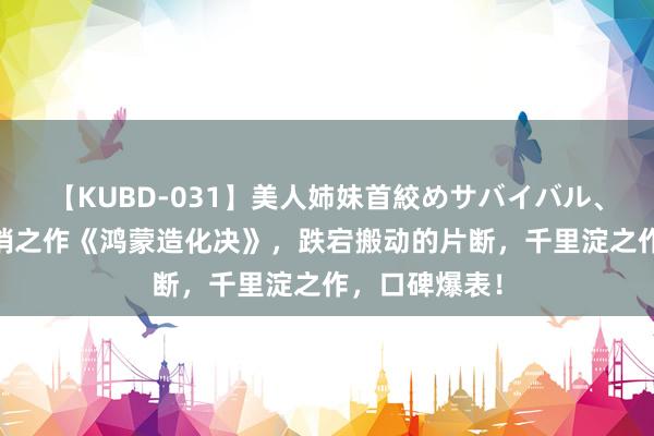 【KUBD-031】美人姉妹首絞めサバイバル、私生きる 畅销之作《鸿蒙造化决》，跌宕搬动的片断，千里淀之作，口碑爆表！