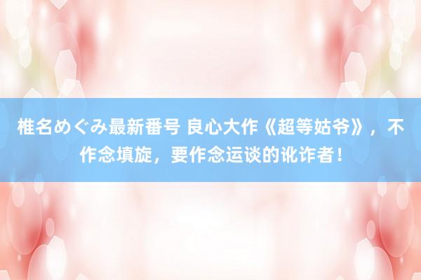 椎名めぐみ最新番号 良心大作《超等姑爷》，不作念填旋，要作念运谈的讹诈者！