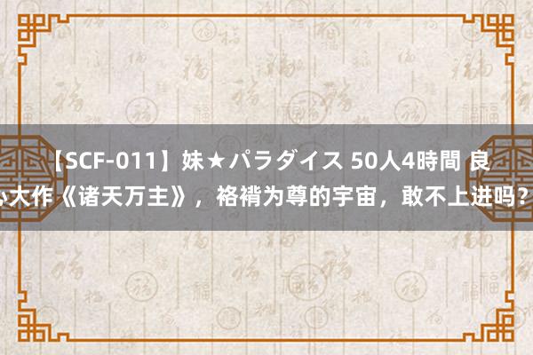 【SCF-011】妹★パラダイス 50人4時間 良心大作《诸天万主》，袼褙为尊的宇宙，敢不上进吗？！