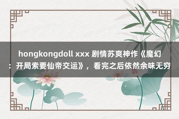 hongkongdoll xxx 剧情苏爽神作《魔幻：开局索要仙帝交运》，看完之后依然余味无穷