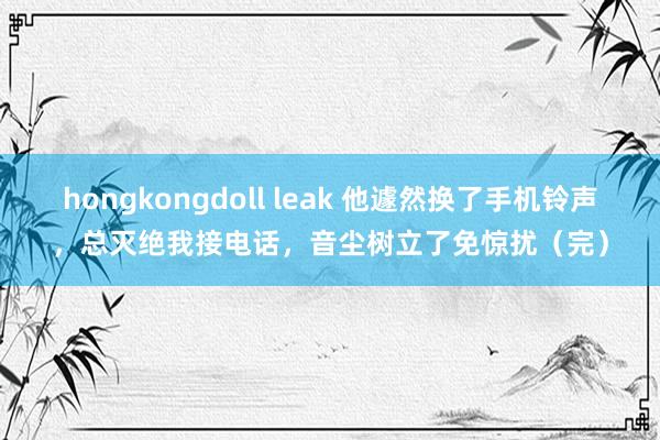 hongkongdoll leak 他遽然换了手机铃声，总灭绝我接电话，音尘树立了免惊扰（完）