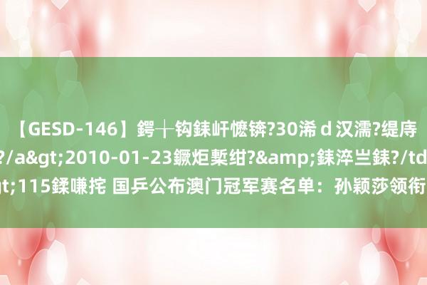 【GESD-146】鍔╁钩銇屽懡锛?30浠ｄ汉濡?缇庤倝銈傝笂銈?3浜?/a>2010-01-23鐝炬槧绀?&銇淬亗銇?/td>115鍒嗛挓 国乒公布澳门冠军赛名单：孙颖莎领衔入围，陈幸同、林高远又无缘