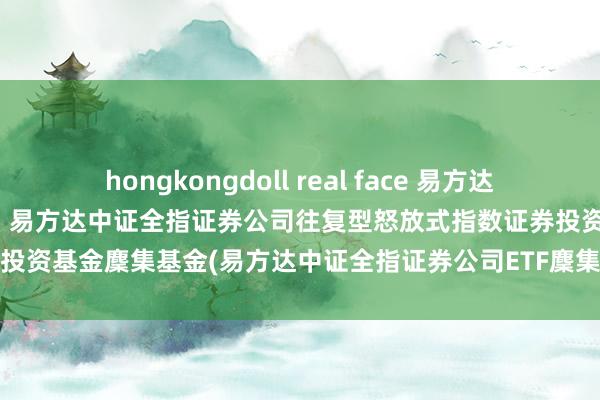 hongkongdoll real face 易方达中证全指证券公司ETF麇集C: 易方达中证全指证券公司往复型怒放式指数证券投资基金麇集基金(易方达中证全指证券公司ETF麇集C)基金居品贵寓摘抄更新