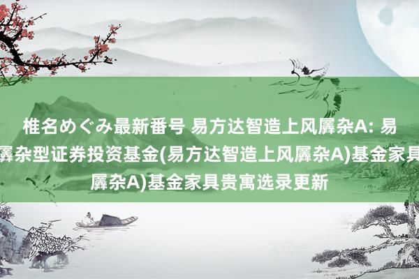 椎名めぐみ最新番号 易方达智造上风羼杂A: 易方达智造上风羼杂型证券投资基金(易方达智造上风羼杂A)基金家具贵寓选录更新