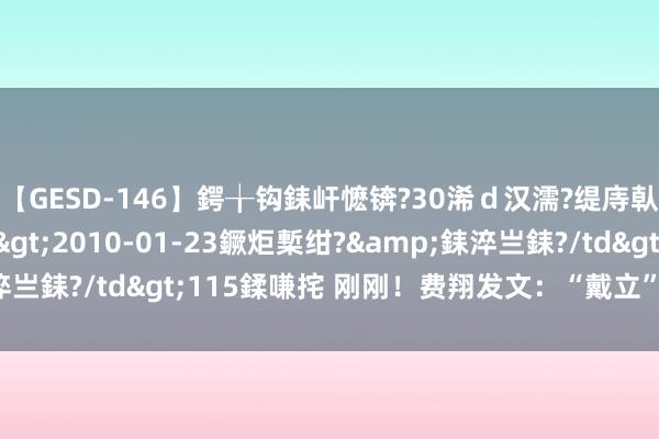 【GESD-146】鍔╁钩銇屽懡锛?30浠ｄ汉濡?缇庤倝銈傝笂銈?3浜?/a>2010-01-23鐝炬槧绀?&銇淬亗銇?/td>115鍒嗛挓 刚刚！费翔发文：“戴立” 去往天堂了