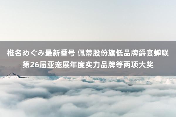 椎名めぐみ最新番号 佩蒂股份旗低品牌爵宴蝉联第26届亚宠展年度实力品牌等两项大奖