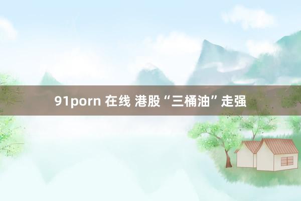 91porn 在线 港股“三桶油”走强