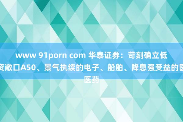 www 91porn com 华泰证券：苛刻确立低融资敞口A50、景气执续的电子、船舶、降息强受益的医药