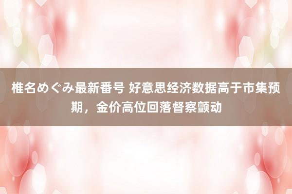 椎名めぐみ最新番号 好意思经济数据高于市集预期，金价高位回落督察颤动