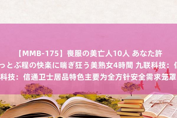 【MMB-175】喪服の美亡人10人 あなた許してください 意識がぶっとぶ程の快楽に喘ぎ狂う美熟女4時間 九联科技：信通卫士居品特色主要为全方针安全需求笼罩，可回击量子报复