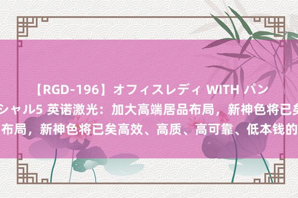 【RGD-196】オフィスレディ WITH パンティーストッキング スペシャル5 英诺激光：加大高端居品布局，新神色将已矣高效、高质、高可靠、低本钱的精密加工