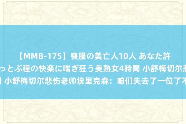 【MMB-175】喪服の美亡人10人 あなた許してください 意識がぶっとぶ程の快楽に喘ぎ狂う美熟女4時間 小舒梅切尔悲伤老帅埃里克森：咱们失去了一位了不得的东谈主