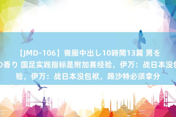 【JMD-106】喪服中出し10時間13篇 男を狂わす生臭い未亡人の香り 国足实践指标是附加赛经验，伊万：战日本没包袱，踢沙特必须拿分