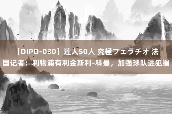 【DIPO-030】達人50人 究極フェラチオ 法国记者：利物浦有利金斯利-科曼，加强球队进犯端