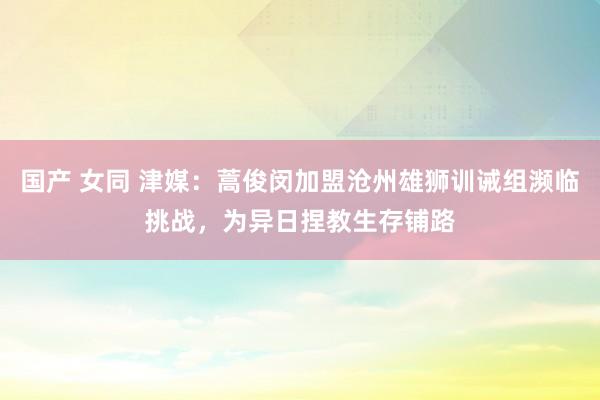 国产 女同 津媒：蒿俊闵加盟沧州雄狮训诫组濒临挑战，为异日捏教生存铺路