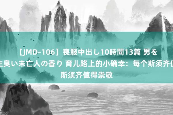 【JMD-106】喪服中出し10時間13篇 男を狂わす生臭い未亡人の香り 育儿路上的小确幸：每个斯须齐值得崇敬