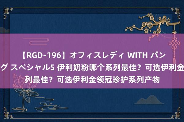 【RGD-196】オフィスレディ WITH パンティーストッキング スペシャル5 伊利奶粉哪个系列最佳？可选伊利金领冠珍护系列产物