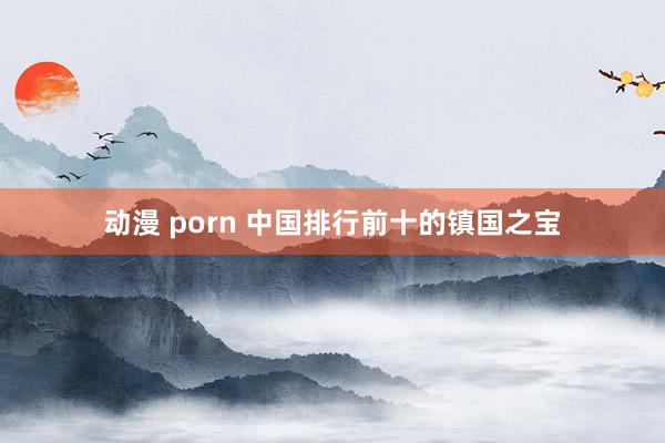 动漫 porn 中国排行前十的镇国之宝