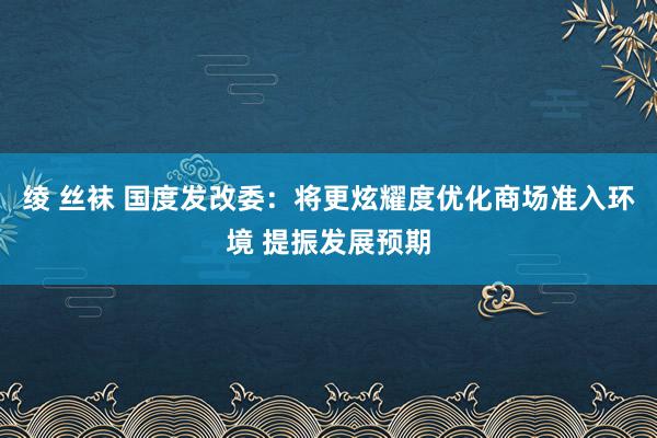 绫 丝袜 国度发改委：将更炫耀度优化商场准入环境 提振发展预期