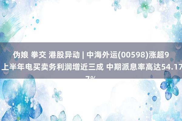 伪娘 拳交 港股异动 | 中海外运(00598)涨超9% 上半年电买卖务利润增近三成 中期派息率高达54.17%