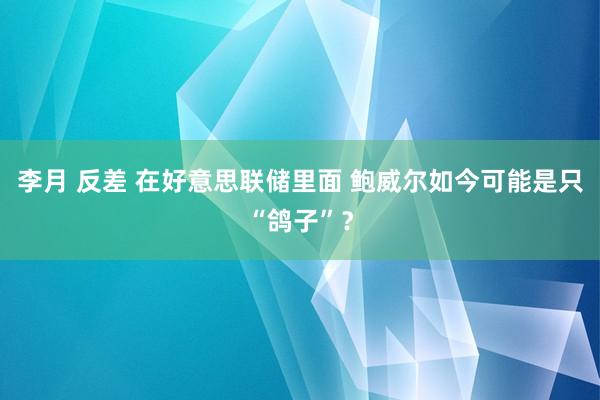 李月 反差 在好意思联储里面 鲍威尔如今可能是只“鸽子”？