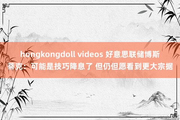 hongkongdoll videos 好意思联储博斯蒂克：可能是技巧降息了 但仍但愿看到更大宗据