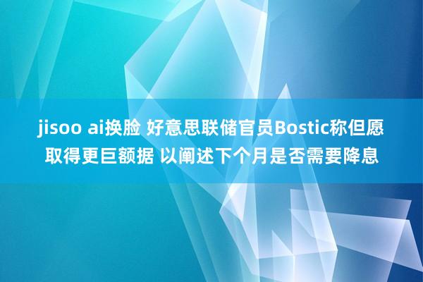 jisoo ai换脸 好意思联储官员Bostic称但愿取得更巨额据 以阐述下个月是否需要降息