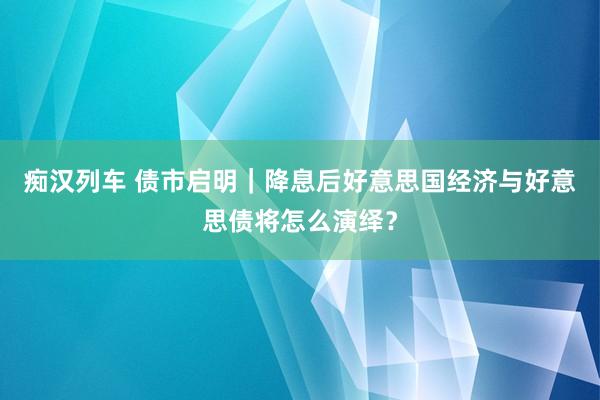 痴汉列车 债市启明｜降息后好意思国经济与好意思债将怎么演绎？