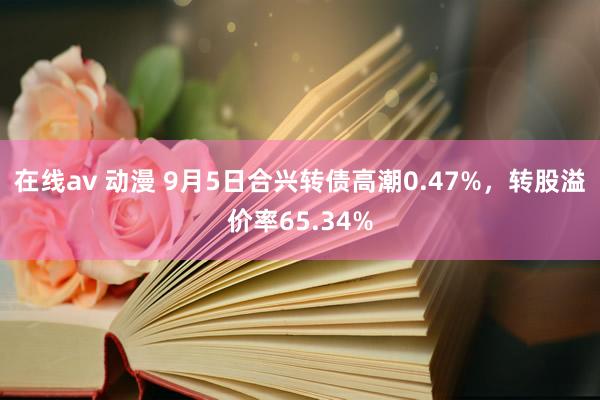 在线av 动漫 9月5日合兴转债高潮0.47%，转股溢价率65.34%