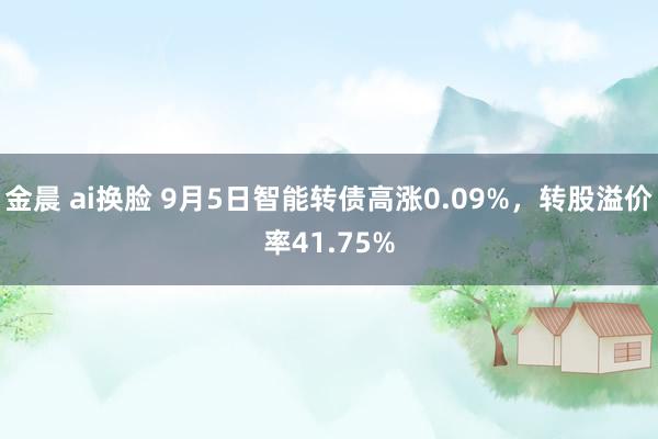 金晨 ai换脸 9月5日智能转债高涨0.09%，转股溢价率41.75%