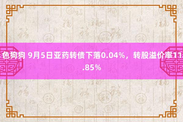 色狗狗 9月5日亚药转债下落0.04%，转股溢价率11.85%