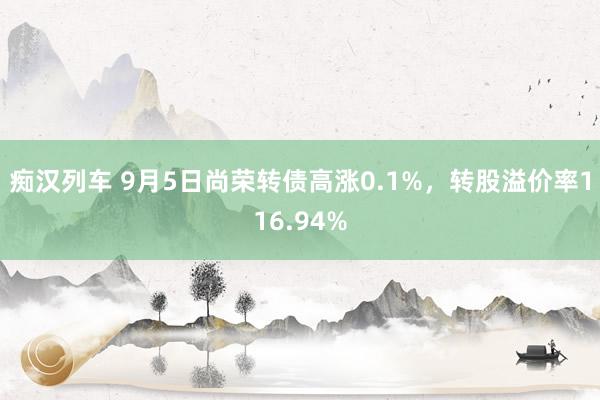 痴汉列车 9月5日尚荣转债高涨0.1%，转股溢价率116.94%