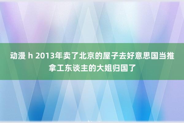 动漫 h 2013年卖了北京的屋子去好意思国当推拿工东谈主的大姐归国了