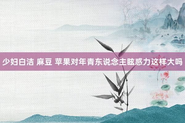 少妇白洁 麻豆 苹果对年青东说念主眩惑力这样大吗