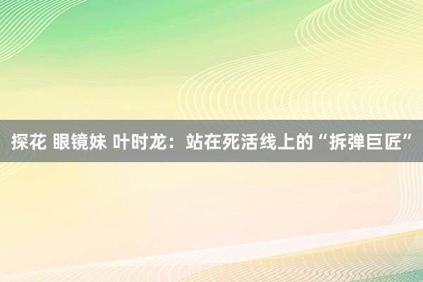 探花 眼镜妹 叶时龙：站在死活线上的“拆弹巨匠”