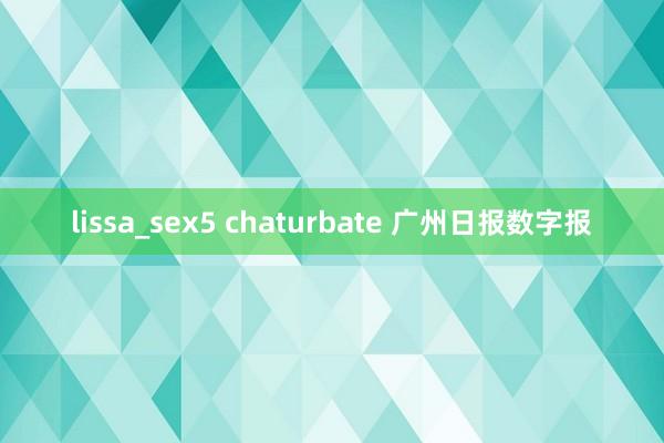 lissa_sex5 chaturbate 广州日报数字报