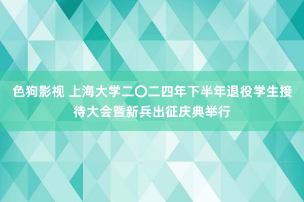 色狗影视 上海大学二〇二四年下半年退役学生接待大会暨新兵出征庆典举行