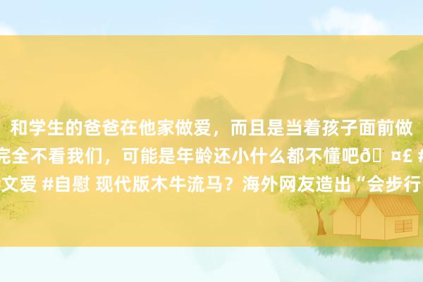 和学生的爸爸在他家做爱，而且是当着孩子面前做爱，太刺激了，孩子完全不看我们，可能是年龄还小什么都不懂吧🤣 #同城 #文爱 #自慰 现代版木牛流马？海外网友造出“会步行的桌子”引百万东说念主围不雅