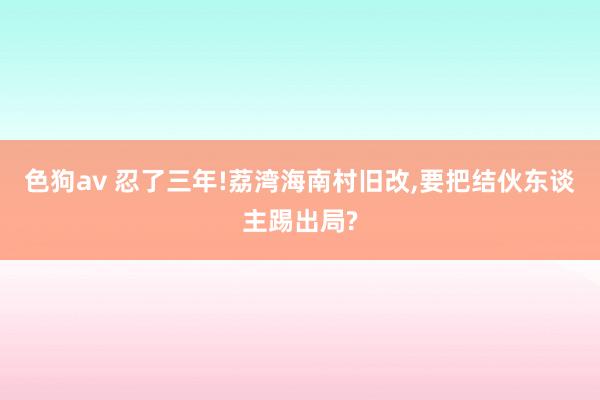 色狗av 忍了三年!荔湾海南村旧改，要把结伙东谈主踢出局?