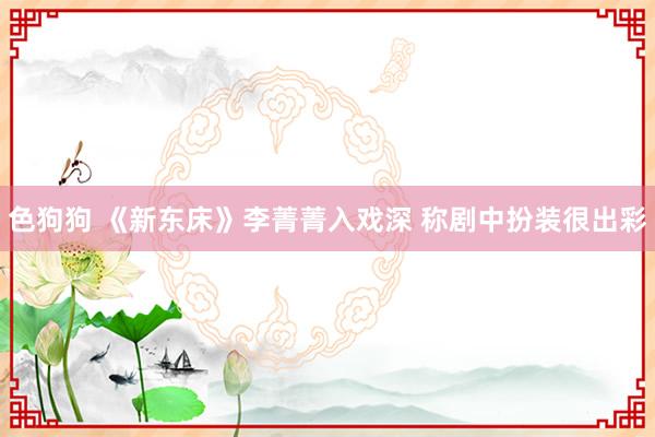 色狗狗 《新东床》李菁菁入戏深 称剧中扮装很出彩