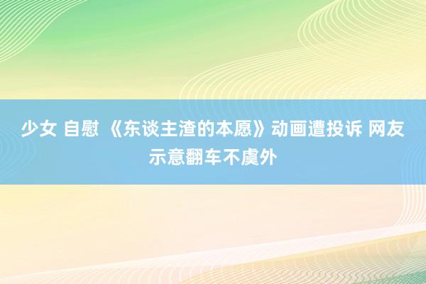 少女 自慰 《东谈主渣的本愿》动画遭投诉 网友示意翻车不虞外