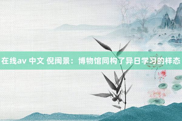 在线av 中文 倪闽景：博物馆同构了异日学习的样态