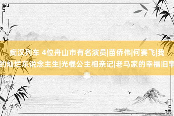 痴汉列车 4位舟山市有名演员|苗侨伟|何赛飞|我的灿烂东说念主生|光棍公主相亲记|老马家的幸福旧事