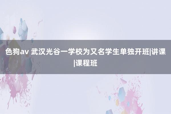 色狗av 武汉光谷一学校为又名学生单独开班|讲课|课程班